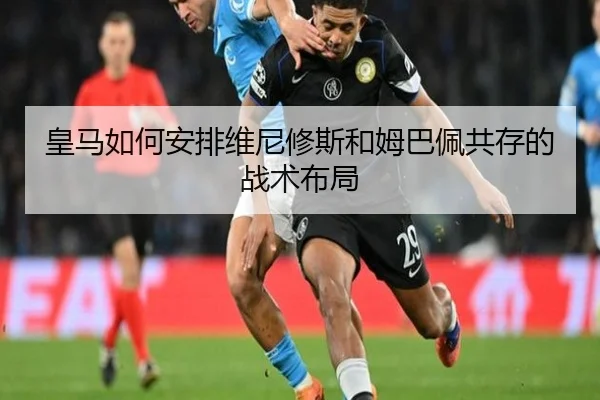 皇马如何安排维尼修斯和姆巴佩共存的战术布局